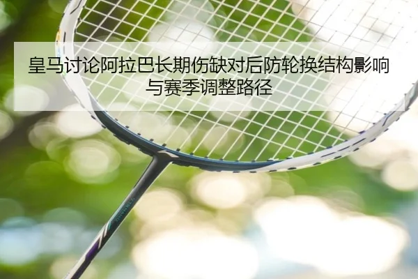 皇马讨论阿拉巴长期伤缺对后防轮换结构影响与赛季调整路径